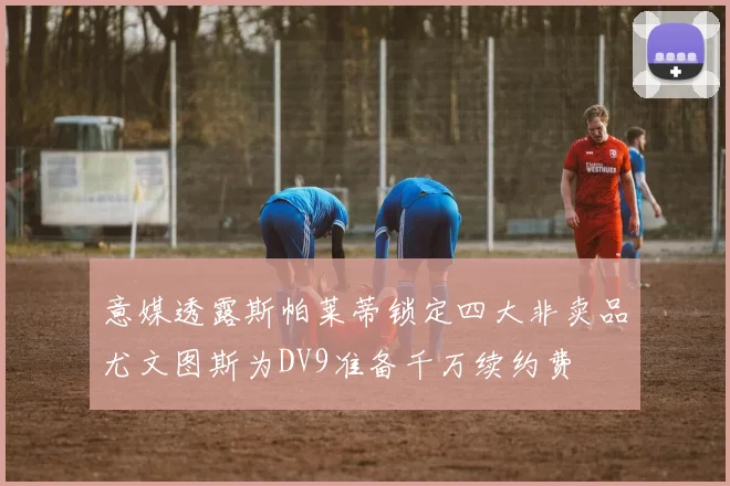 意媒透露斯帕莱蒂锁定四大非卖品尤文图斯为DV9准备千万续约费