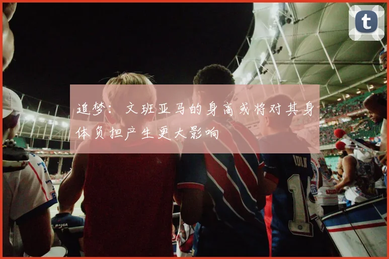 追梦：文班亚马的身高或将对其身体负担产生更大影响