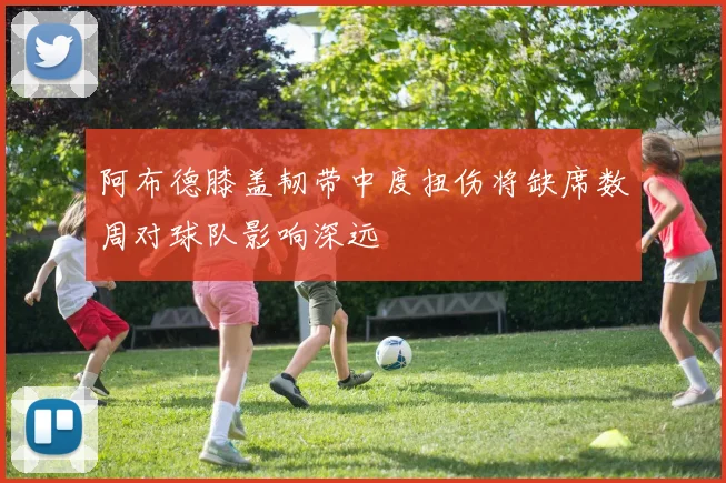 阿布德膝盖韧带中度扭伤将缺席数周对球队影响深远