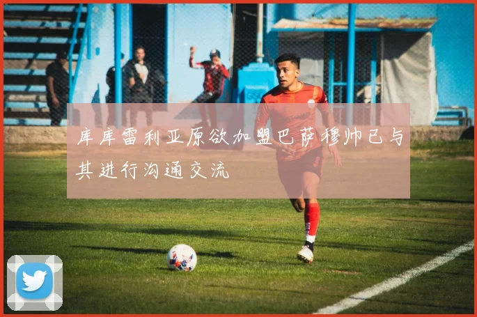 库库雷利亚原欲加盟巴萨穆帅已与其进行沟通交流
