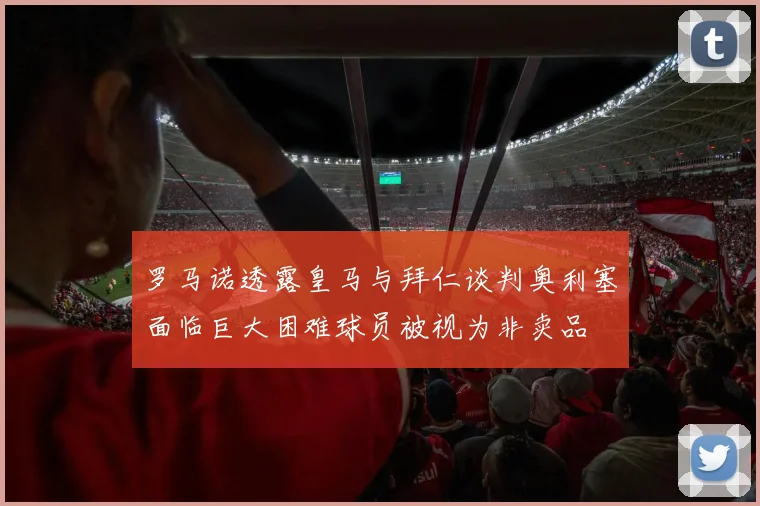 罗马诺透露皇马与拜仁谈判奥利塞面临巨大困难球员被视为非卖品