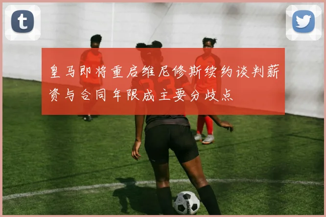 皇马即将重启维尼修斯续约谈判薪资与合同年限成主要分歧点