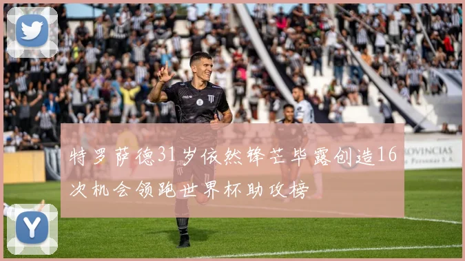 特罗萨德31岁依然锋芒毕露创造16次机会领跑世界杯助攻榜