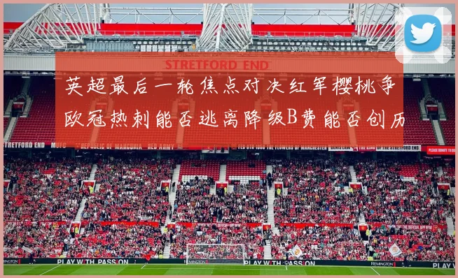 英超最后一轮焦点对决红军樱桃争欧冠热刺能否逃离降级B费能否创历史新高