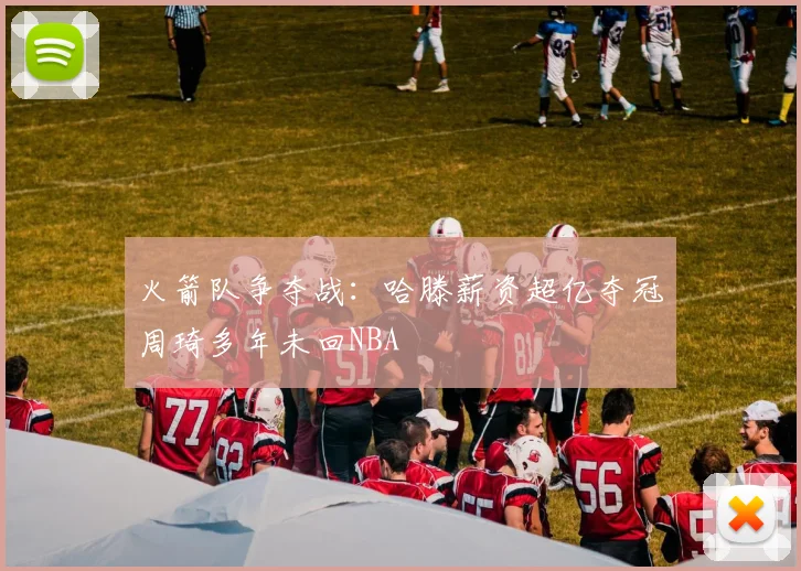 火箭队争夺战：哈滕薪资超亿夺冠周琦多年未回NBA