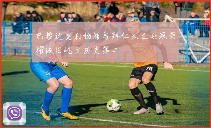 巴黎连克利物浦与拜仁米兰七冠荣耀依旧屹立历史第二