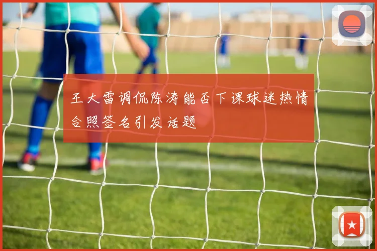 王大雷调侃陈涛能否下课球迷热情合照签名引发话题
