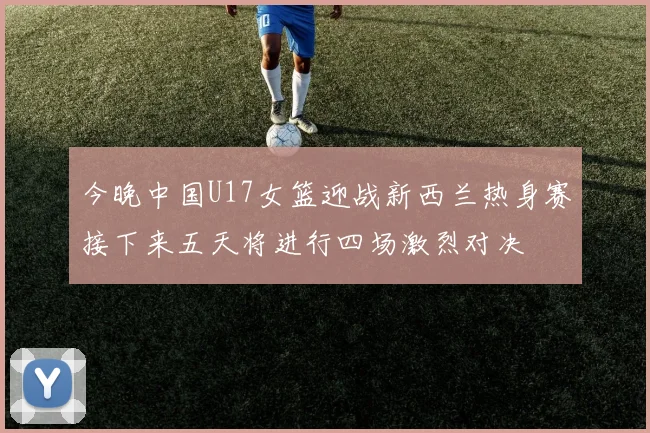 今晚中国U17女篮迎战新西兰热身赛接下来五天将进行四场激烈对决