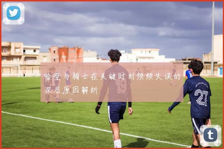哈登与骑士在关键时刻频频失误的深层原因解析